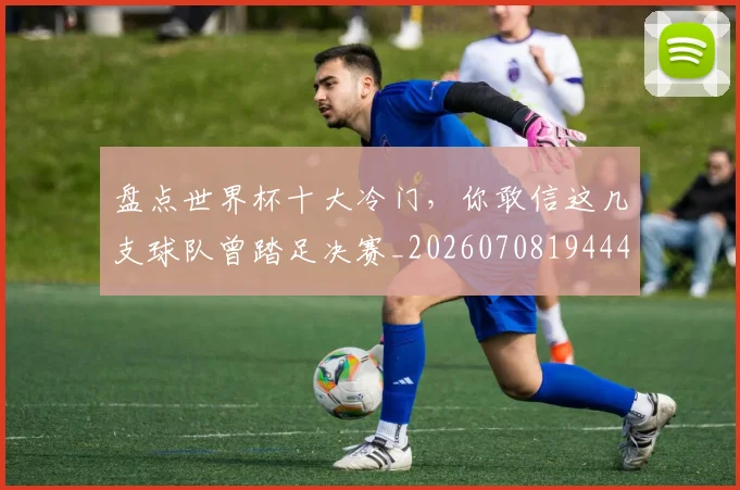 盘点世界杯十大冷门，你敢信这几支球队曾踏足决赛_20260708194441_20260802163825