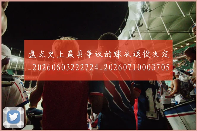 盘点史上最具争议的球衣退役决定_20260603222724_20260710003705